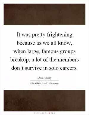 It was pretty frightening because as we all know, when large, famous groups breakup, a lot of the members don’t survive in solo careers Picture Quote #1