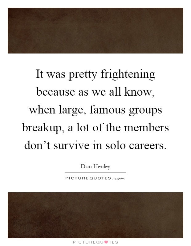 It was pretty frightening because as we all know, when large, famous groups breakup, a lot of the members don't survive in solo careers Picture Quote #1
