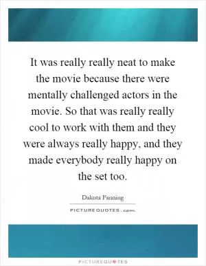 It was really really neat to make the movie because there were mentally challenged actors in the movie. So that was really really cool to work with them and they were always really happy, and they made everybody really happy on the set too Picture Quote #1