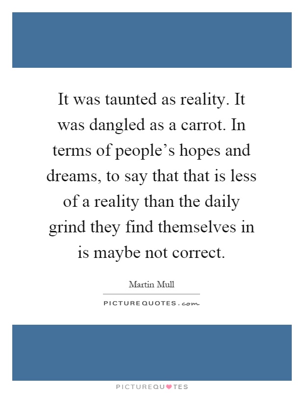 It was taunted as reality. It was dangled as a carrot. In terms of people's hopes and dreams, to say that that is less of a reality than the daily grind they find themselves in is maybe not correct Picture Quote #1