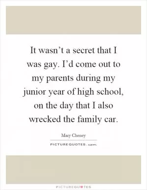It wasn’t a secret that I was gay. I’d come out to my parents during my junior year of high school, on the day that I also wrecked the family car Picture Quote #1