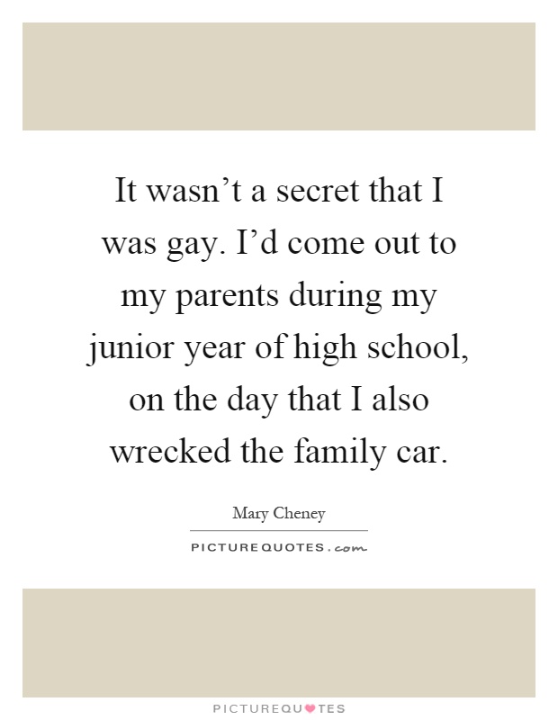It wasn't a secret that I was gay. I'd come out to my parents during my junior year of high school, on the day that I also wrecked the family car Picture Quote #1