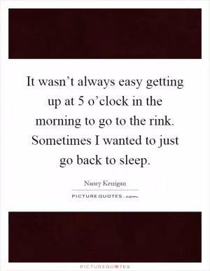 It wasn’t always easy getting up at 5 o’clock in the morning to go to the rink. Sometimes I wanted to just go back to sleep Picture Quote #1