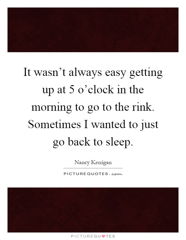 It wasn't always easy getting up at 5 o'clock in the morning to go to the rink. Sometimes I wanted to just go back to sleep Picture Quote #1