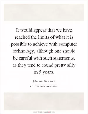 It would appear that we have reached the limits of what it is possible to achieve with computer technology, although one should be careful with such statements, as they tend to sound pretty silly in 5 years Picture Quote #1