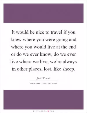 It would be nice to travel if you knew where you were going and where you would live at the end or do we ever know, do we ever live where we live, we’re always in other places, lost, like sheep Picture Quote #1