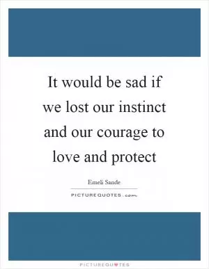 It would be sad if we lost our instinct and our courage to love and protect Picture Quote #1