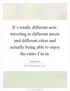 It’s totally different now, traveling to different meets and different cities and actually being able to enjoy the cities I’m in Picture Quote #1