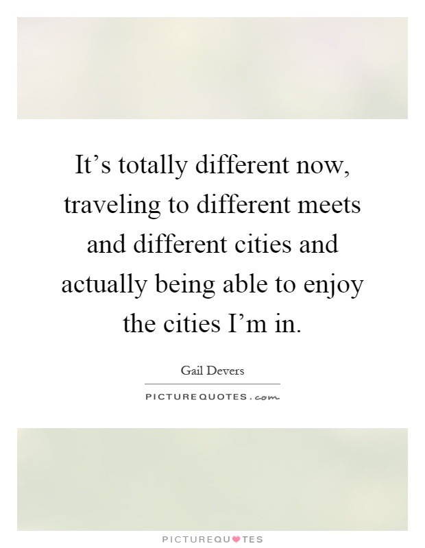 It's totally different now, traveling to different meets and different cities and actually being able to enjoy the cities I'm in Picture Quote #1