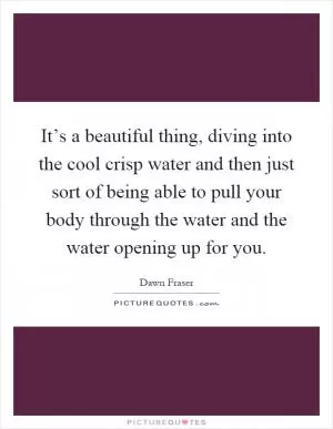 It’s a beautiful thing, diving into the cool crisp water and then just sort of being able to pull your body through the water and the water opening up for you Picture Quote #1