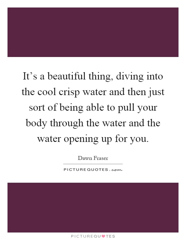 It's a beautiful thing, diving into the cool crisp water and then just sort of being able to pull your body through the water and the water opening up for you Picture Quote #1