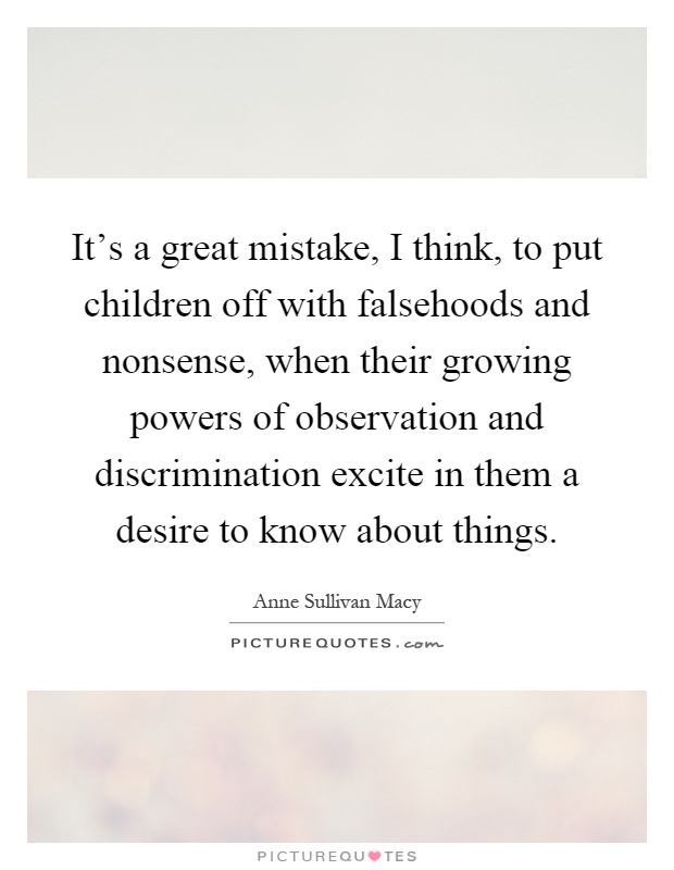 It's a great mistake, I think, to put children off with falsehoods and nonsense, when their growing powers of observation and discrimination excite in them a desire to know about things Picture Quote #1