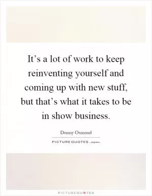 It’s a lot of work to keep reinventing yourself and coming up with new stuff, but that’s what it takes to be in show business Picture Quote #1
