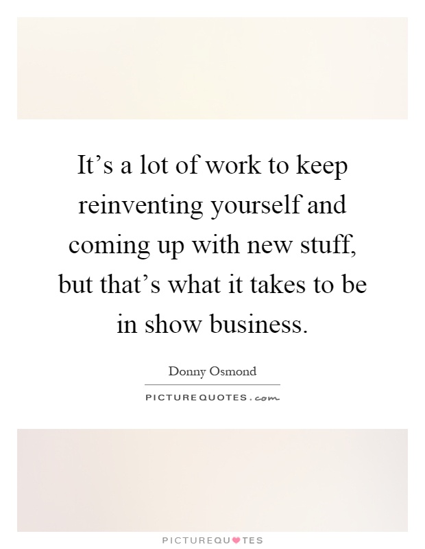 It's a lot of work to keep reinventing yourself and coming up with new stuff, but that's what it takes to be in show business Picture Quote #1