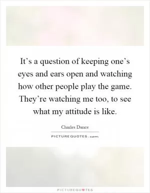 It’s a question of keeping one’s eyes and ears open and watching how other people play the game. They’re watching me too, to see what my attitude is like Picture Quote #1