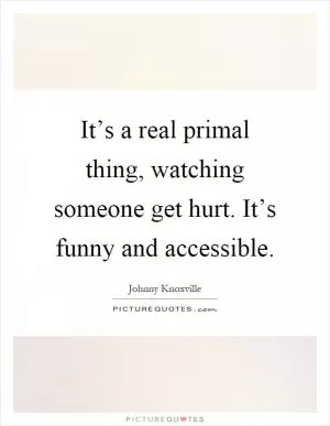 It’s a real primal thing, watching someone get hurt. It’s funny and accessible Picture Quote #1