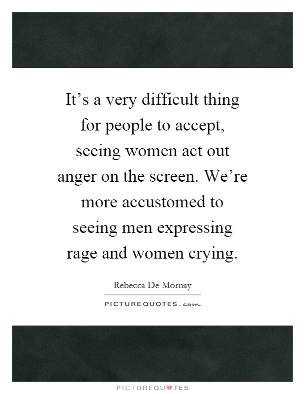It's a very difficult thing for people to accept, seeing women act out anger on the screen. We're more accustomed to seeing men expressing rage and women crying Picture Quote #1