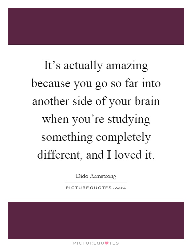 It's actually amazing because you go so far into another side of your brain when you're studying something completely different, and I loved it Picture Quote #1