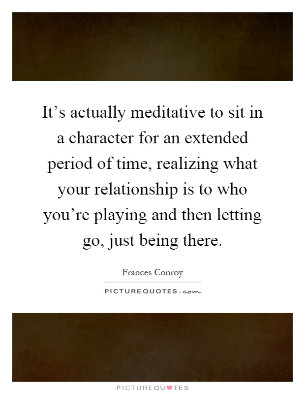It's actually meditative to sit in a character for an extended period of time, realizing what your relationship is to who you're playing and then letting go, just being there Picture Quote #1