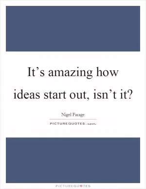 It’s amazing how ideas start out, isn’t it? Picture Quote #1
