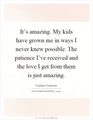 It’s amazing. My kids have grown me in ways I never knew possible. The patience I’ve received and the love I get from them is just amazing Picture Quote #1