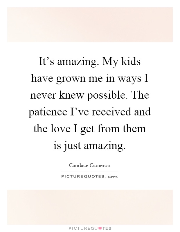 It's amazing. My kids have grown me in ways I never knew possible. The patience I've received and the love I get from them is just amazing Picture Quote #1