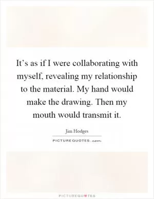 It’s as if I were collaborating with myself, revealing my relationship to the material. My hand would make the drawing. Then my mouth would transmit it Picture Quote #1