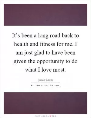 It’s been a long road back to health and fitness for me. I am just glad to have been given the opportunity to do what I love most Picture Quote #1