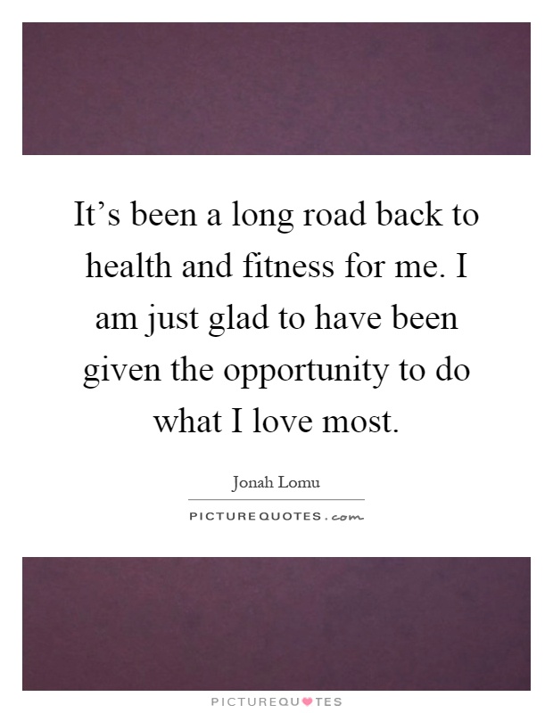 It's been a long road back to health and fitness for me. I am just glad to have been given the opportunity to do what I love most Picture Quote #1