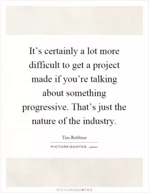 It’s certainly a lot more difficult to get a project made if you’re talking about something progressive. That’s just the nature of the industry Picture Quote #1