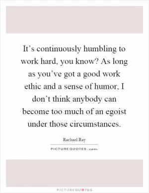 It’s continuously humbling to work hard, you know? As long as you’ve got a good work ethic and a sense of humor, I don’t think anybody can become too much of an egoist under those circumstances Picture Quote #1