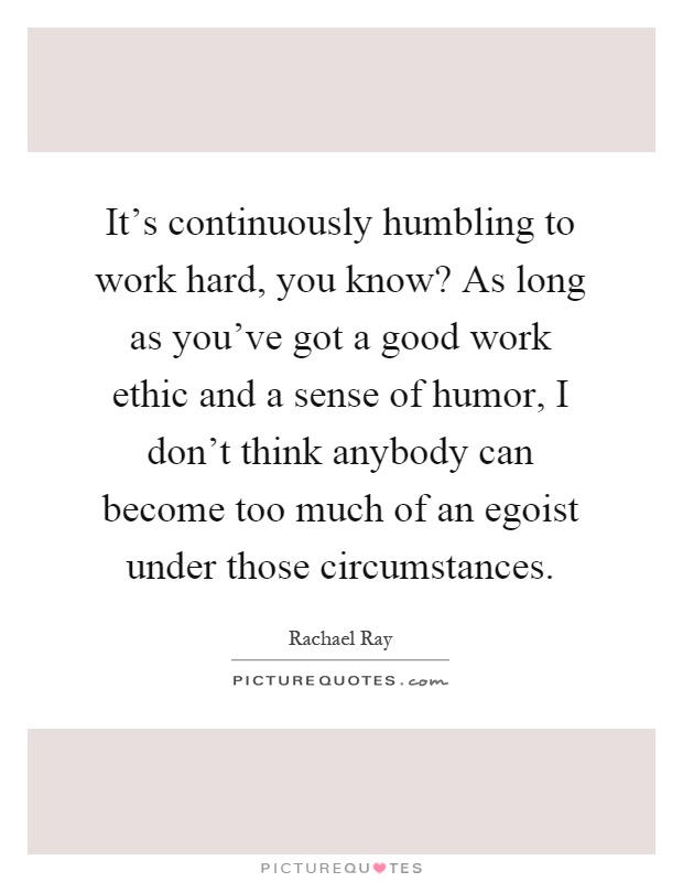 It's continuously humbling to work hard, you know? As long as you've got a good work ethic and a sense of humor, I don't think anybody can become too much of an egoist under those circumstances Picture Quote #1