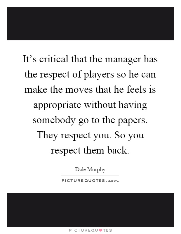 It's critical that the manager has the respect of players so he can make the moves that he feels is appropriate without having somebody go to the papers. They respect you. So you respect them back Picture Quote #1