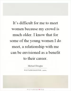It’s difficult for me to meet women because my crowd is much older. I know that for some of the young women I do meet, a relationship with me can be envisioned as a benefit to their career Picture Quote #1
