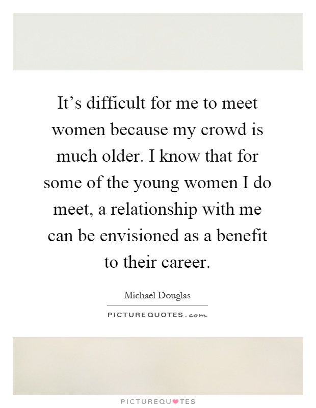 It's difficult for me to meet women because my crowd is much older. I know that for some of the young women I do meet, a relationship with me can be envisioned as a benefit to their career Picture Quote #1