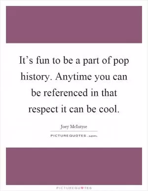 It’s fun to be a part of pop history. Anytime you can be referenced in that respect it can be cool Picture Quote #1