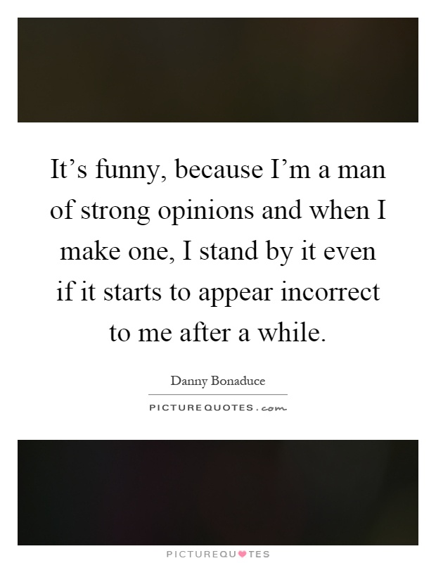 It's funny, because I'm a man of strong opinions and when I make one, I stand by it even if it starts to appear incorrect to me after a while Picture Quote #1