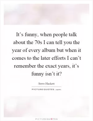 It’s funny, when people talk about the 70s I can tell you the year of every album but when it comes to the later efforts I can’t remember the exact years, it’s funny isn’t it? Picture Quote #1