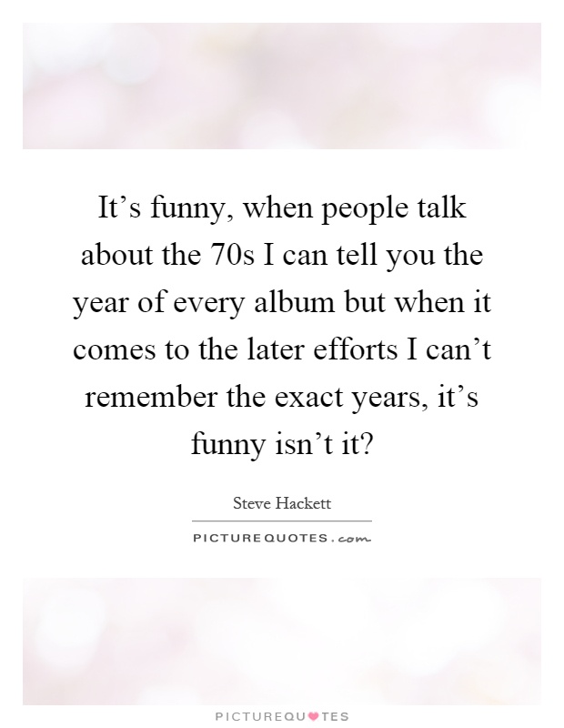 It's funny, when people talk about the 70s I can tell you the year of every album but when it comes to the later efforts I can't remember the exact years, it's funny isn't it? Picture Quote #1