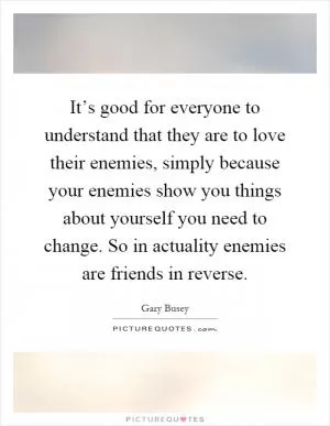It’s good for everyone to understand that they are to love their enemies, simply because your enemies show you things about yourself you need to change. So in actuality enemies are friends in reverse Picture Quote #1