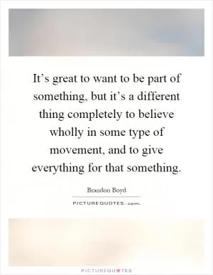 It’s great to want to be part of something, but it’s a different thing completely to believe wholly in some type of movement, and to give everything for that something Picture Quote #1