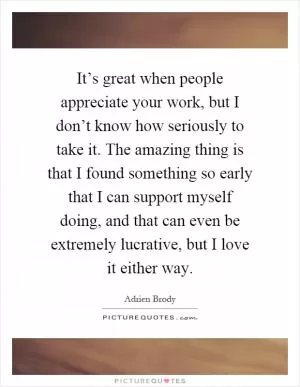 It’s great when people appreciate your work, but I don’t know how seriously to take it. The amazing thing is that I found something so early that I can support myself doing, and that can even be extremely lucrative, but I love it either way Picture Quote #1