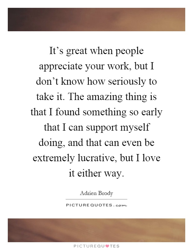 It's great when people appreciate your work, but I don't know how seriously to take it. The amazing thing is that I found something so early that I can support myself doing, and that can even be extremely lucrative, but I love it either way Picture Quote #1