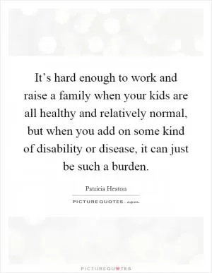 It’s hard enough to work and raise a family when your kids are all healthy and relatively normal, but when you add on some kind of disability or disease, it can just be such a burden Picture Quote #1