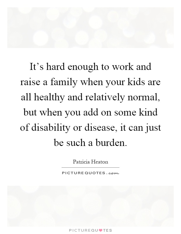 It's hard enough to work and raise a family when your kids are all healthy and relatively normal, but when you add on some kind of disability or disease, it can just be such a burden Picture Quote #1