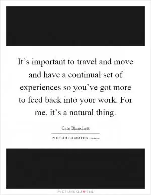 It’s important to travel and move and have a continual set of experiences so you’ve got more to feed back into your work. For me, it’s a natural thing Picture Quote #1