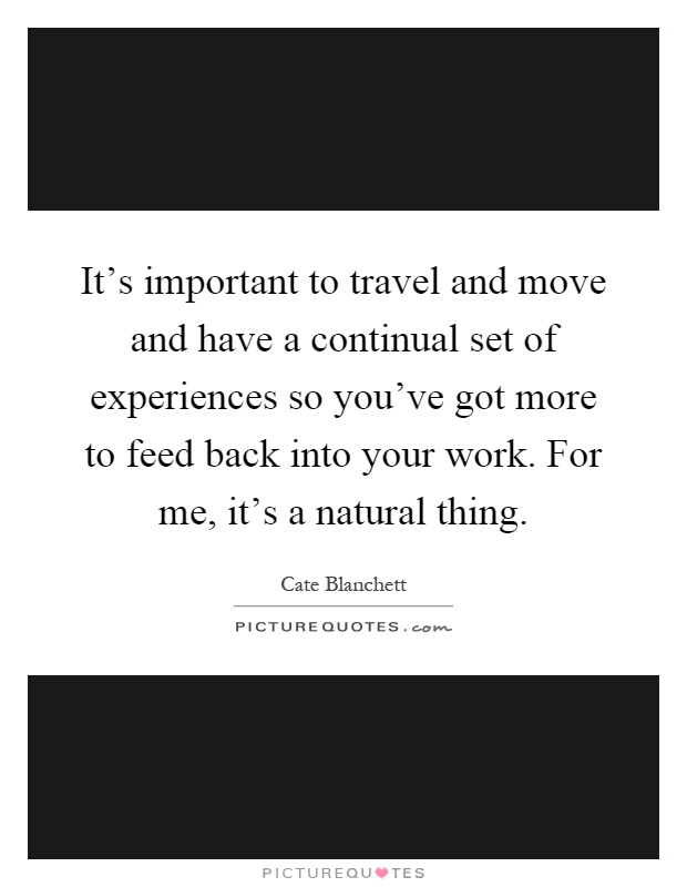 It's important to travel and move and have a continual set of experiences so you've got more to feed back into your work. For me, it's a natural thing Picture Quote #1