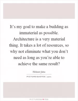 It’s my goal to make a building as immaterial as possible. Architecture is a very material thing. It takes a lot of resources, so why not eliminate what you don’t need as long as you’re able to achieve the same result? Picture Quote #1