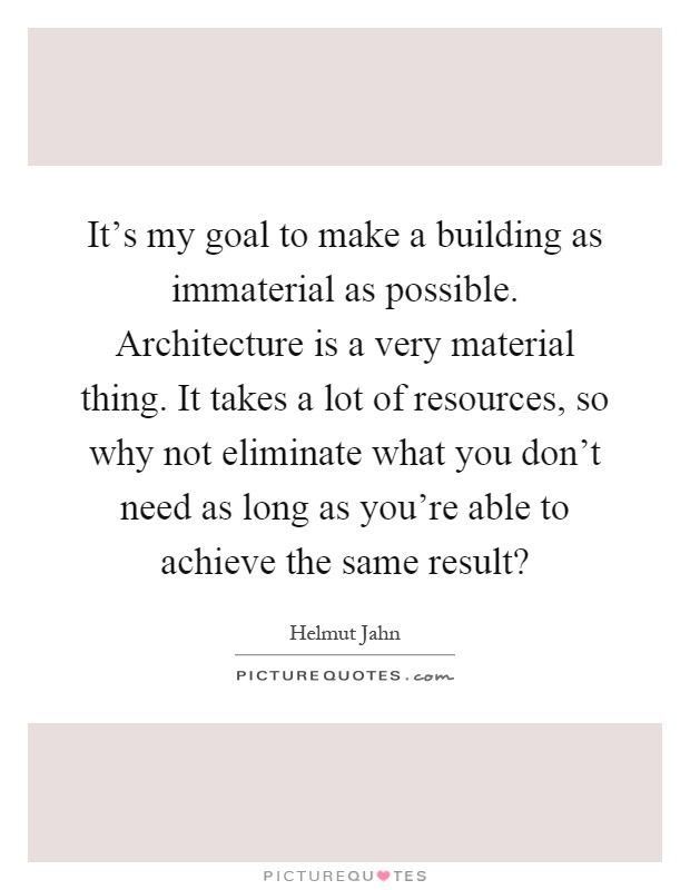 It's my goal to make a building as immaterial as possible. Architecture is a very material thing. It takes a lot of resources, so why not eliminate what you don't need as long as you're able to achieve the same result? Picture Quote #1