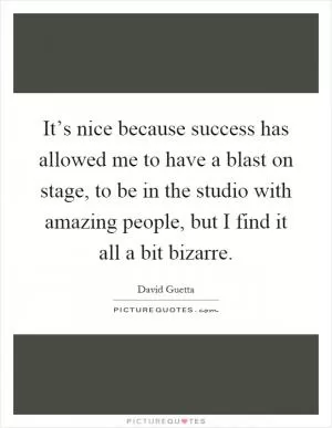 It’s nice because success has allowed me to have a blast on stage, to be in the studio with amazing people, but I find it all a bit bizarre Picture Quote #1